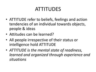 ATTITUDES
• ATTITUDE refer to beliefs, feelings and action
tendencies of an individual towards objects,
people & ideas
• Attitudes can be learned?
• All people irrespective of their status or
intelligence hold ATTITUDE
• ATTITUDE is the mental state of readiness,
learned and organized through experience and
situations
 