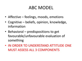 ABC MODEL
• Affective – feelings, moods, emotions
• Cognitive – beliefs, opinion, knowledge,
information
• Behavioral – predispositions to get
favourable/unfavourable evaluation of
something
• IN ORDER TO UNDERSTAND ATTITUDE ONE
MUST ASSESS ALL 3 COMPONENTS
 