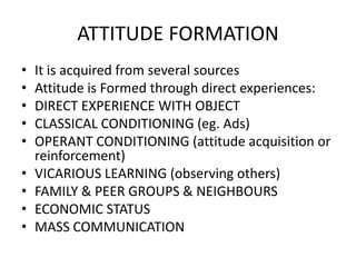 ATTITUDE FORMATION
• It is acquired from several sources
• Attitude is Formed through direct experiences:
• DIRECT EXPERIENCE WITH OBJECT
• CLASSICAL CONDITIONING (eg. Ads)
• OPERANT CONDITIONING (attitude acquisition or
reinforcement)
• VICARIOUS LEARNING (observing others)
• FAMILY & PEER GROUPS & NEIGHBOURS
• ECONOMIC STATUS
• MASS COMMUNICATION
 