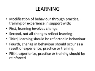 LEARNING
• Modification of behaviour through practice,
training or experience in support with:
• First, learning involves change
• Second, not all changes reflect learning
• Third, learning should be reflected in behaviour
• Fourth, change in behaviour should occur as a
result of experience, practice or training
• Fifth, experience, practice or training should be
reinforced
 