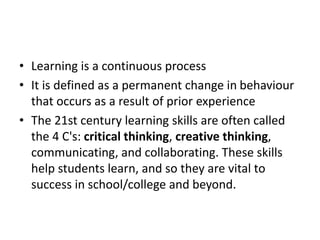 • Learning is a continuous process
• It is defined as a permanent change in behaviour
that occurs as a result of prior experience
• The 21st century learning skills are often called
the 4 C's: critical thinking, creative thinking,
communicating, and collaborating. These skills
help students learn, and so they are vital to
success in school/college and beyond.
 