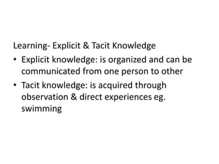 Learning- Explicit & Tacit Knowledge
• Explicit knowledge: is organized and can be
communicated from one person to other
• Tacit knowledge: is acquired through
observation & direct experiences eg.
swimming
 