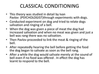 CLASSICAL CONDITIONING
• This theory was studied in detail by Ivan
Pavlov (PSYCHOLOGIST)through experiments with dogs.
• Conducted experiment on dog and tried to relate dogs
salivation and ringing of a bell.
• When the dog was given a piece of meat the dog had
increased salivation and when no meat was given and just a
bell was rang there was no salivation.
• Then Pavlov proceeded to link the meat & ringing of the
bell.
• After repeatedly hearing the bell before getting the food
the dog began to salivate as soon as the bell rang.
• After a while the dog would salivate merely at the sound of
bell even if no food was offered . In effect the dog has
learnt to respond to the bell.
 