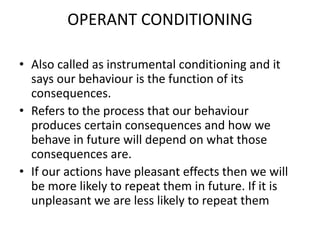 OPERANT CONDITIONING
• Also called as instrumental conditioning and it
says our behaviour is the function of its
consequences.
• Refers to the process that our behaviour
produces certain consequences and how we
behave in future will depend on what those
consequences are.
• If our actions have pleasant effects then we will
be more likely to repeat them in future. If it is
unpleasant we are less likely to repeat them
 