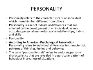 PERSONALITY
• Personality refers to the characteristics of an individual
which make him her different from others
• Personality is a set of individual differences that are
affected by the development of an individual: values,
attitudes, personal memories, social relationships, habits,
and skills
• Personality
• According to American Psychological Association
Personality refers to individual differences in characteristic
patterns of thinking, feeling and behaving.
• The term "personality trait" refers to enduring personal
characteristics that are revealed in a particular pattern of
behaviour in a variety of situations.
 
