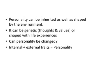 • Personality can be inherited as well as shaped
by the environment.
• It can be genetic (thoughts & values) or
shaped with life experiences
• Can personality be changed?
• Internal + external traits = Personality
 