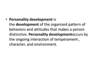 • Personality development is
the development of the organized pattern of
behaviors and attitudes that makes a person
distinctive. Personality developmentoccurs by
the ongoing interaction of temperament ,
character, and environment.
 