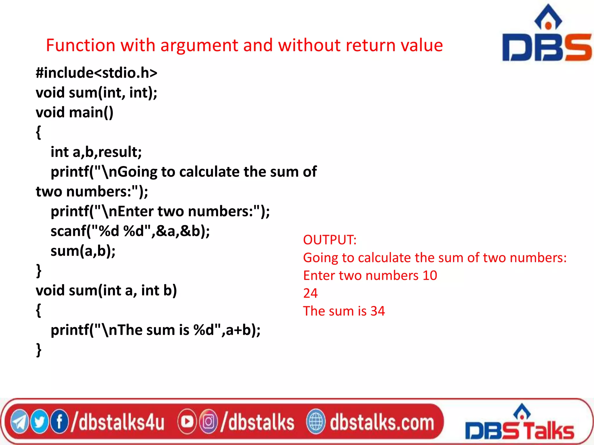 Function with argument and without return value
#include<stdio.h>
void sum(int, int);
void main()
{
int a,b,result;
printf("nGoing to calculate the sum of
two numbers:");
printf("nEnter two numbers:");
scanf("%d %d",&a,&b);
sum(a,b);
}
void sum(int a, int b)
{
printf("nThe sum is %d",a+b);
}
OUTPUT:
Going to calculate the sum of two numbers:
Enter two numbers 10
24
The sum is 34
 