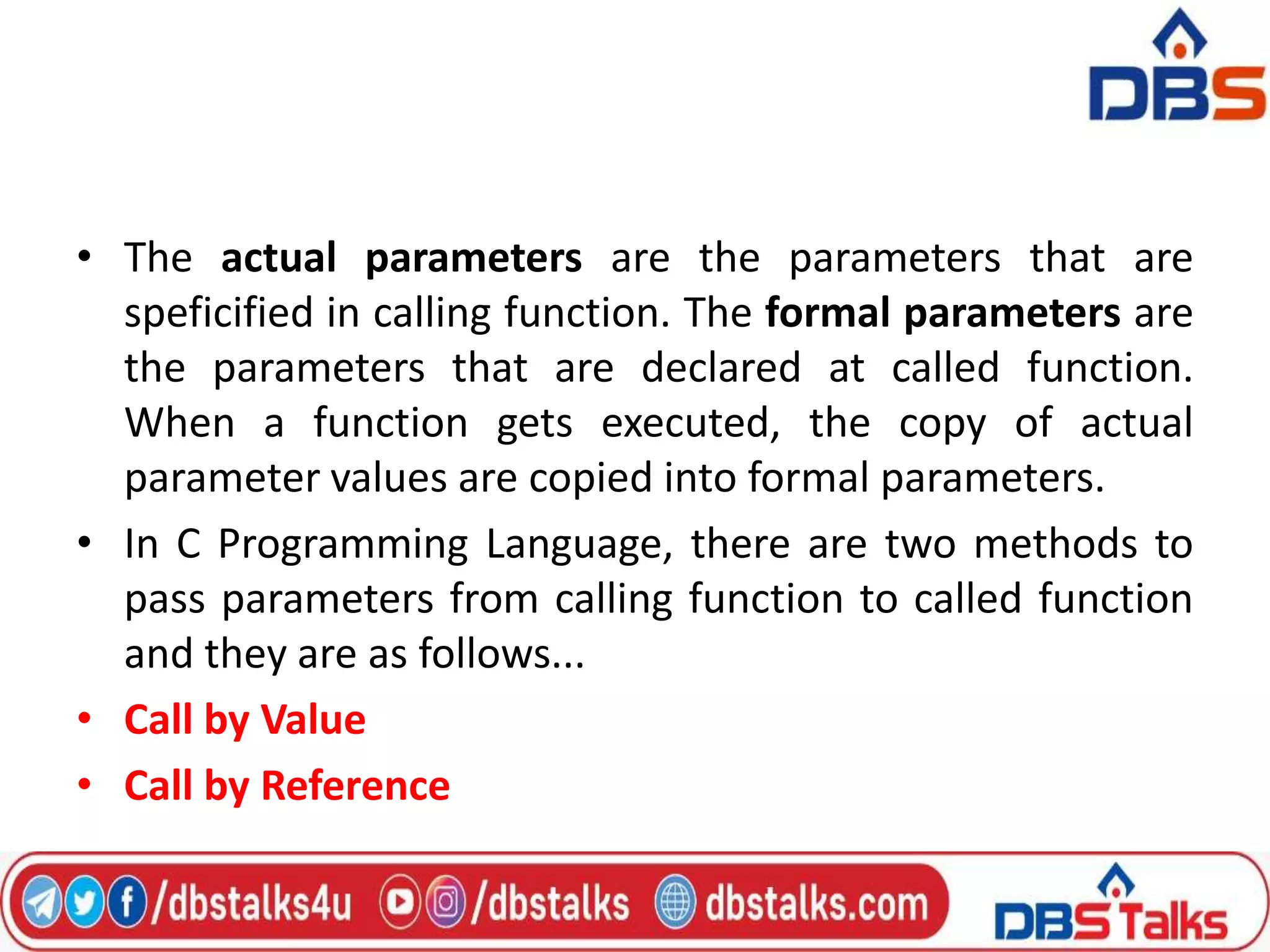 • The actual parameters are the parameters that are
speficified in calling function. The formal parameters are
the parameters that are declared at called function.
When a function gets executed, the copy of actual
parameter values are copied into formal parameters.
• In C Programming Language, there are two methods to
pass parameters from calling function to called function
and they are as follows...
• Call by Value
• Call by Reference
 