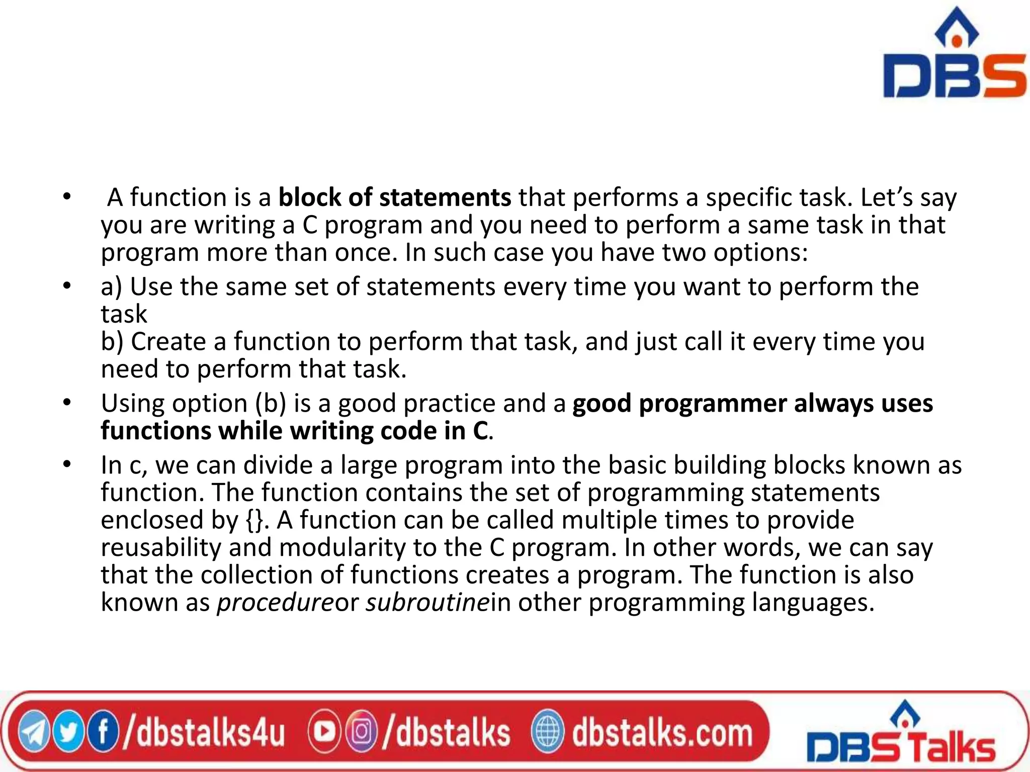 • A function is a block of statements that performs a specific task. Let’s say
you are writing a C program and you need to perform a same task in that
program more than once. In such case you have two options:
• a) Use the same set of statements every time you want to perform the
task
b) Create a function to perform that task, and just call it every time you
need to perform that task.
• Using option (b) is a good practice and a good programmer always uses
functions while writing code in C.
• In c, we can divide a large program into the basic building blocks known as
function. The function contains the set of programming statements
enclosed by {}. A function can be called multiple times to provide
reusability and modularity to the C program. In other words, we can say
that the collection of functions creates a program. The function is also
known as procedureor subroutinein other programming languages.
 
