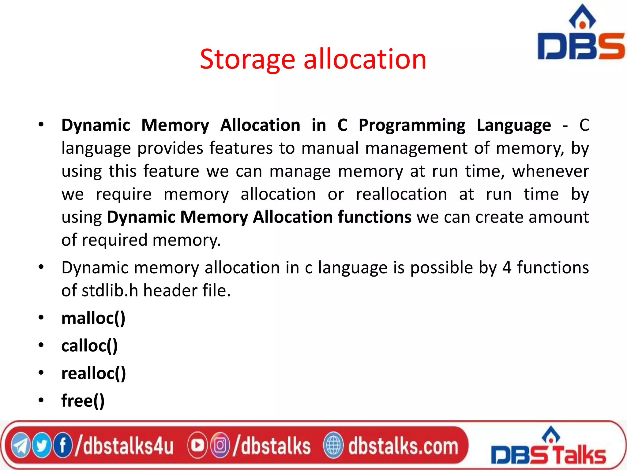 Storage allocation
• Dynamic Memory Allocation in C Programming Language - C
language provides features to manual management of memory, by
using this feature we can manage memory at run time, whenever
we require memory allocation or reallocation at run time by
using Dynamic Memory Allocation functions we can create amount
of required memory.
• Dynamic memory allocation in c language is possible by 4 functions
of stdlib.h header file.
• malloc()
• calloc()
• realloc()
• free()
 