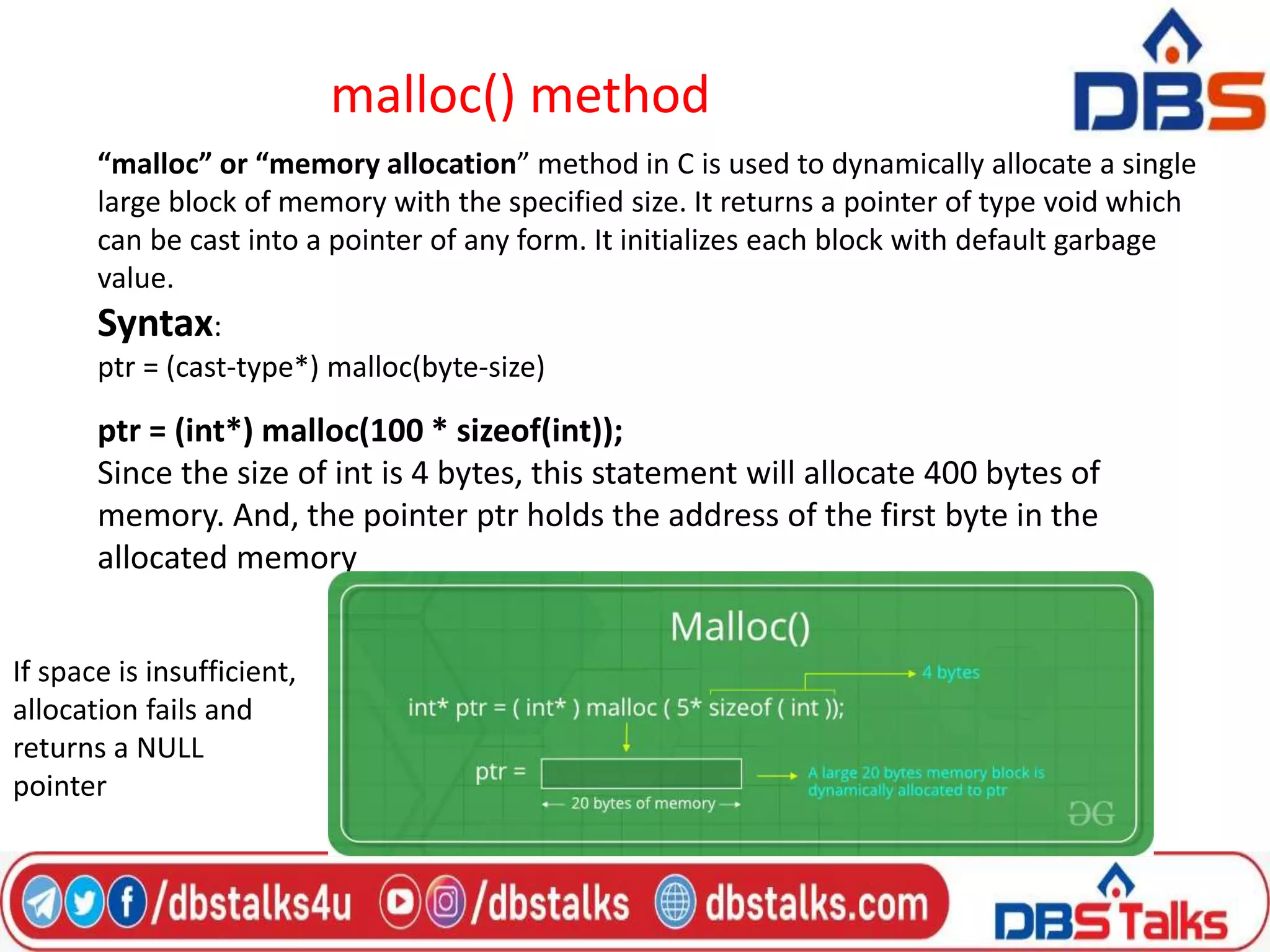 malloc() method
“malloc” or “memory allocation” method in C is used to dynamically allocate a single
large block of memory with the specified size. It returns a pointer of type void which
can be cast into a pointer of any form. It initializes each block with default garbage
value.
Syntax:
ptr = (cast-type*) malloc(byte-size)
ptr = (int*) malloc(100 * sizeof(int));
Since the size of int is 4 bytes, this statement will allocate 400 bytes of
memory. And, the pointer ptr holds the address of the first byte in the
allocated memory
If space is insufficient,
allocation fails and
returns a NULL
pointer
 