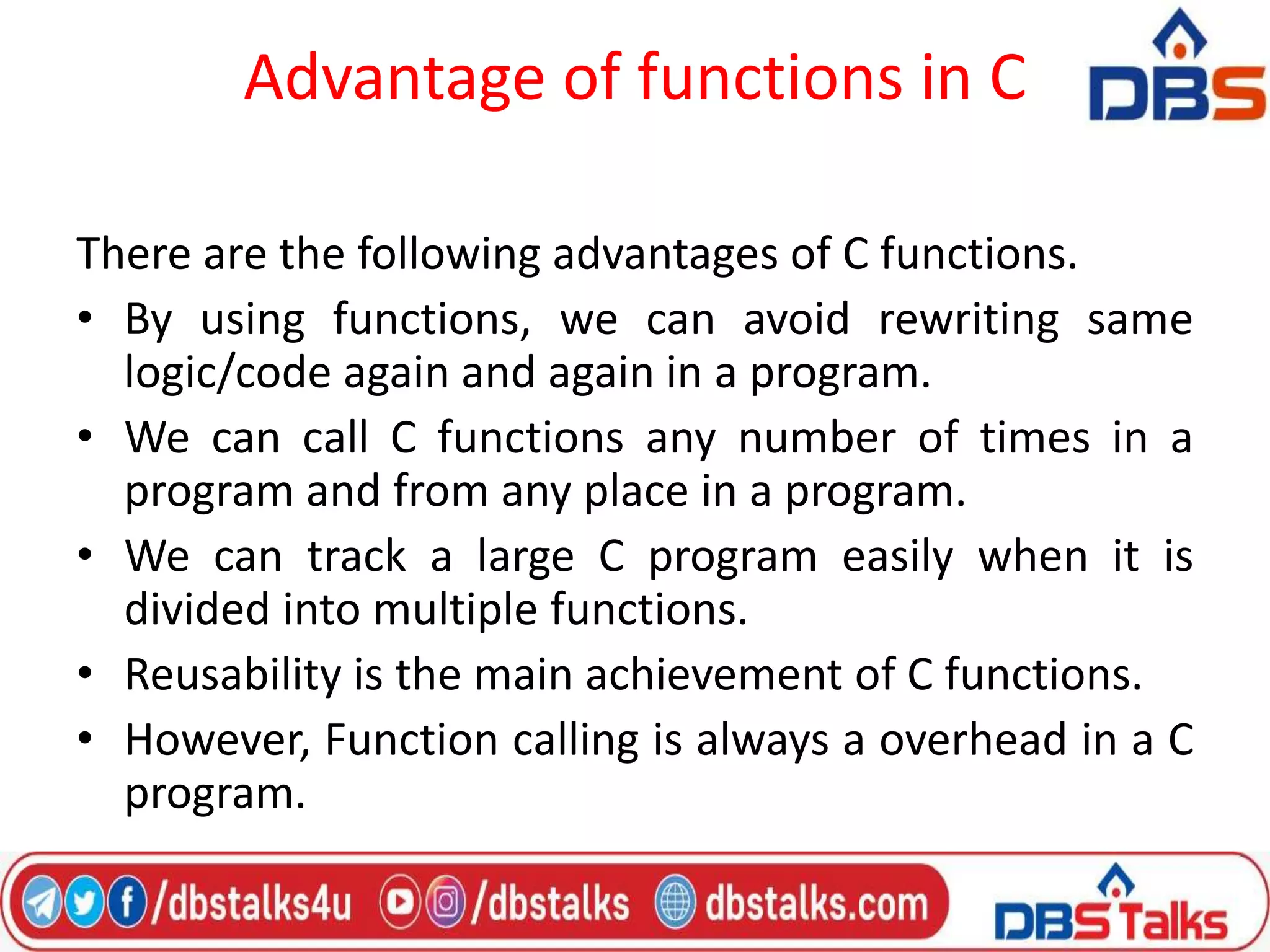 Advantage of functions in C
There are the following advantages of C functions.
• By using functions, we can avoid rewriting same
logic/code again and again in a program.
• We can call C functions any number of times in a
program and from any place in a program.
• We can track a large C program easily when it is
divided into multiple functions.
• Reusability is the main achievement of C functions.
• However, Function calling is always a overhead in a C
program.
 