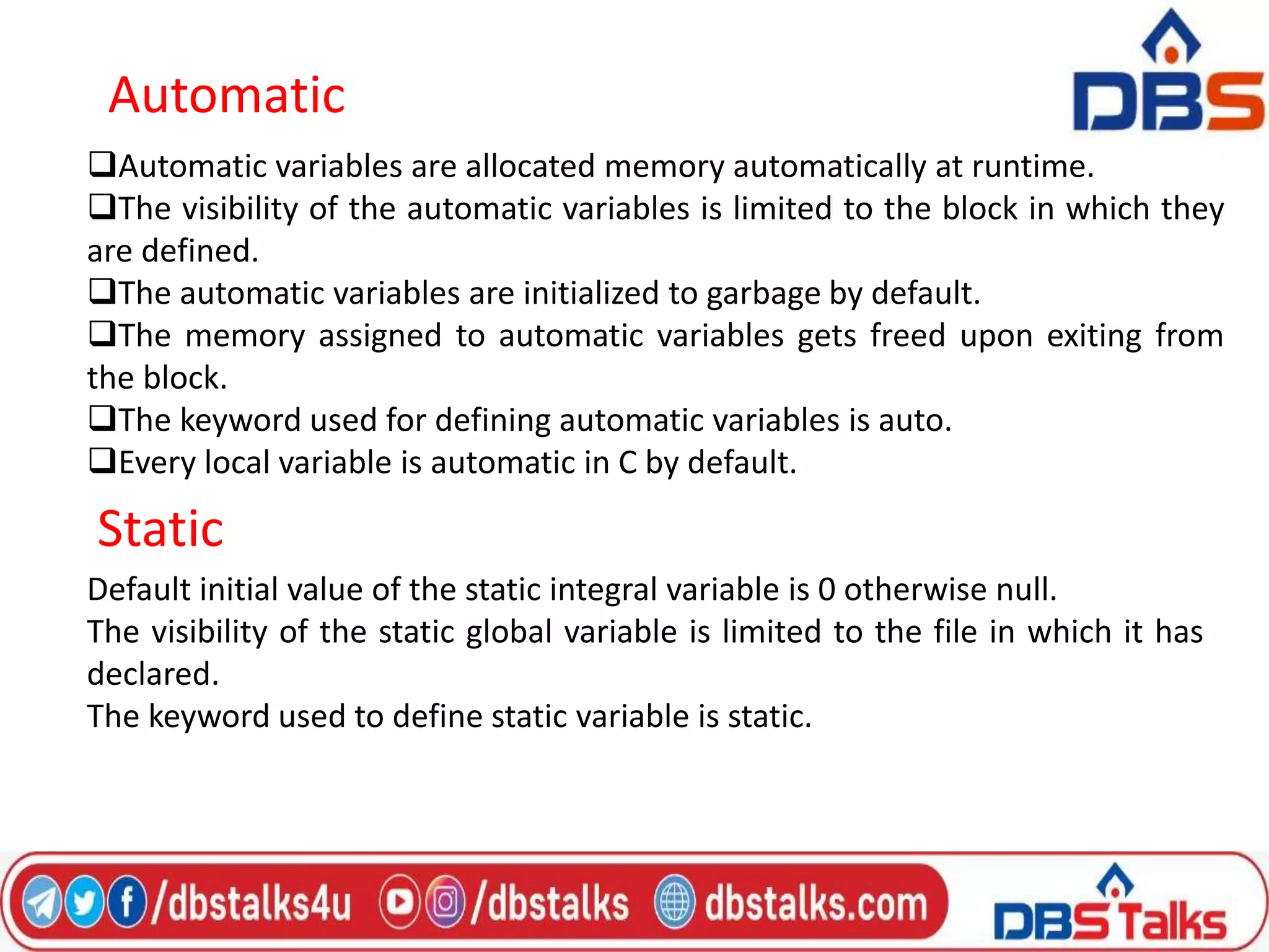 Automatic
Automatic variables are allocated memory automatically at runtime.
The visibility of the automatic variables is limited to the block in which they
are defined.
The automatic variables are initialized to garbage by default.
The memory assigned to automatic variables gets freed upon exiting from
the block.
The keyword used for defining automatic variables is auto.
Every local variable is automatic in C by default.
Static
Default initial value of the static integral variable is 0 otherwise null.
The visibility of the static global variable is limited to the file in which it has
declared.
The keyword used to define static variable is static.
 