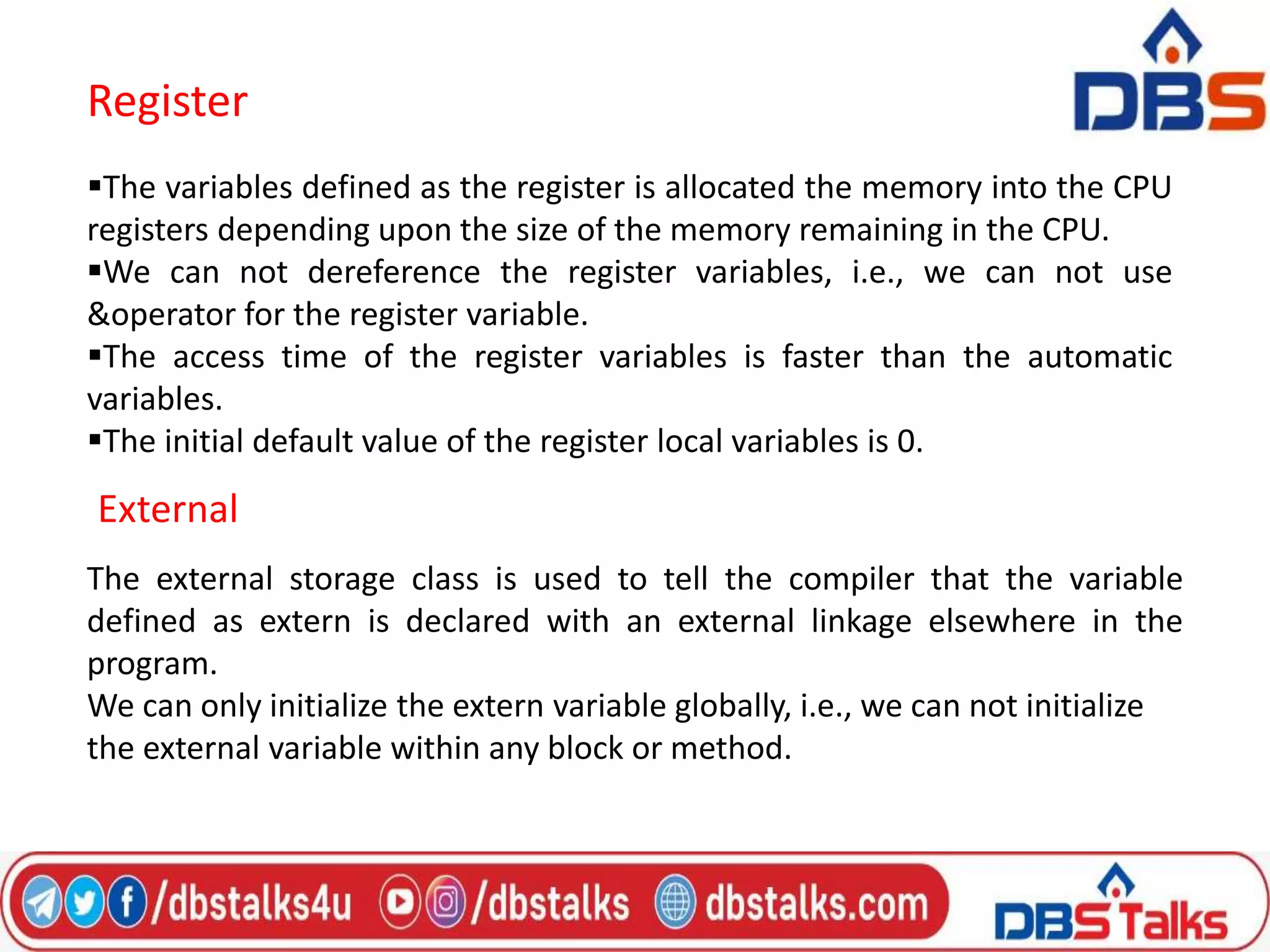 Register
The variables defined as the register is allocated the memory into the CPU
registers depending upon the size of the memory remaining in the CPU.
We can not dereference the register variables, i.e., we can not use
&operator for the register variable.
The access time of the register variables is faster than the automatic
variables.
The initial default value of the register local variables is 0.
External
The external storage class is used to tell the compiler that the variable
defined as extern is declared with an external linkage elsewhere in the
program.
We can only initialize the extern variable globally, i.e., we can not initialize
the external variable within any block or method.
 