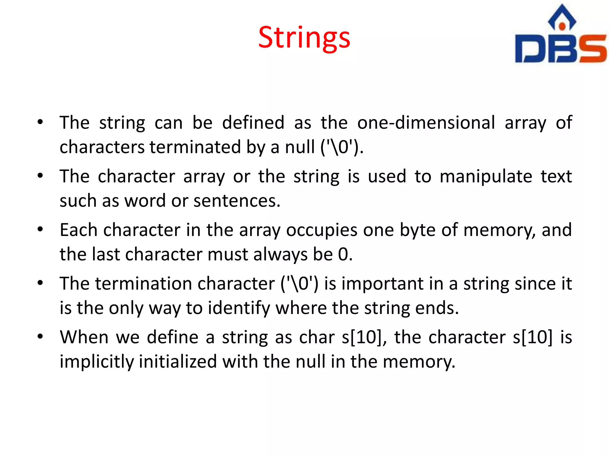 Strings
• The string can be defined as the one-dimensional array of
characters terminated by a null ('0').
• The character array or the string is used to manipulate text
such as word or sentences.
• Each character in the array occupies one byte of memory, and
the last character must always be 0.
• The termination character ('0') is important in a string since it
is the only way to identify where the string ends.
• When we define a string as char s[10], the character s[10] is
implicitly initialized with the null in the memory.
 
