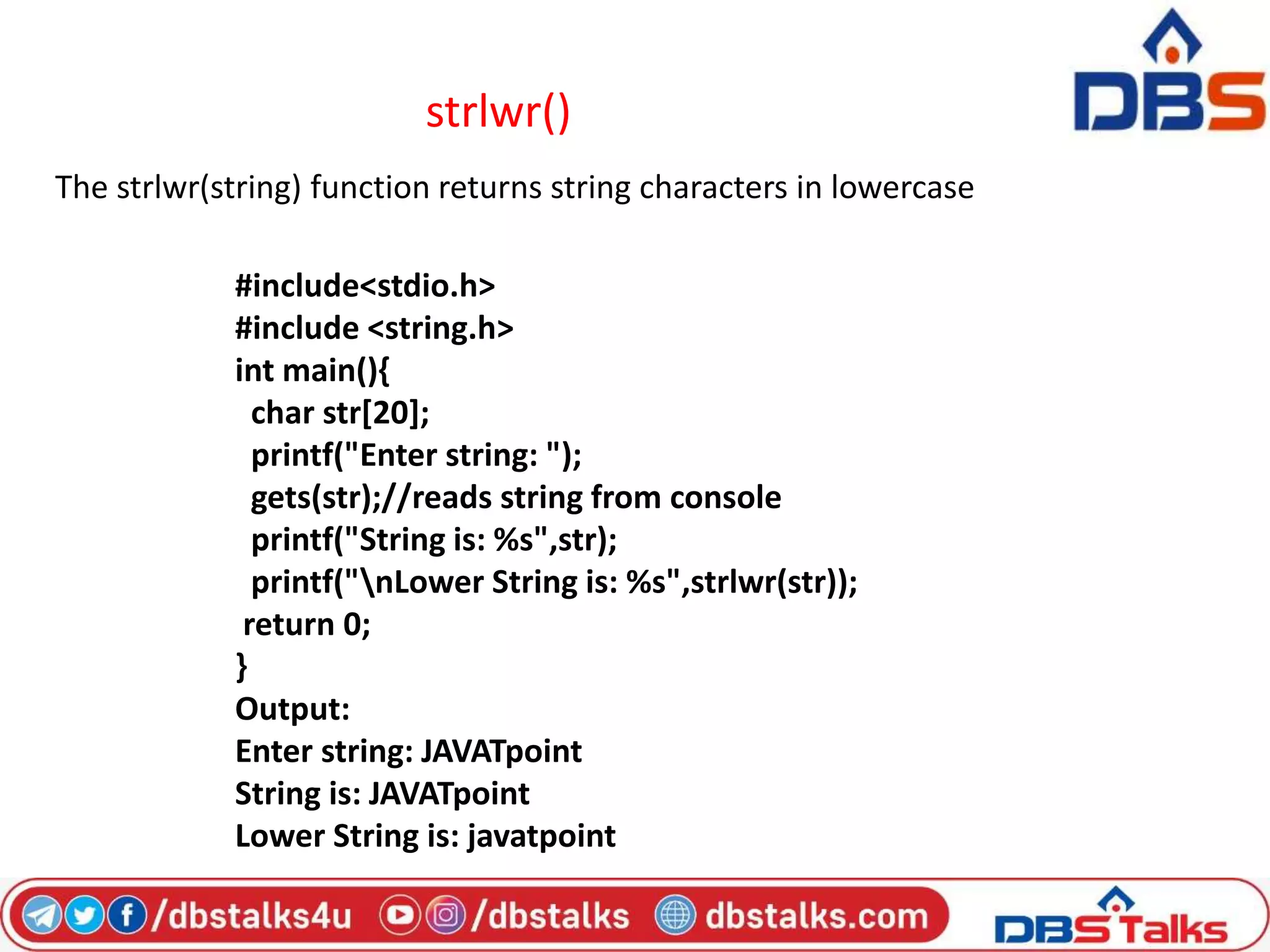 strlwr()
The strlwr(string) function returns string characters in lowercase
#include<stdio.h>
#include <string.h>
int main(){
char str[20];
printf("Enter string: ");
gets(str);//reads string from console
printf("String is: %s",str);
printf("nLower String is: %s",strlwr(str));
return 0;
}
Output:
Enter string: JAVATpoint
String is: JAVATpoint
Lower String is: javatpoint
 