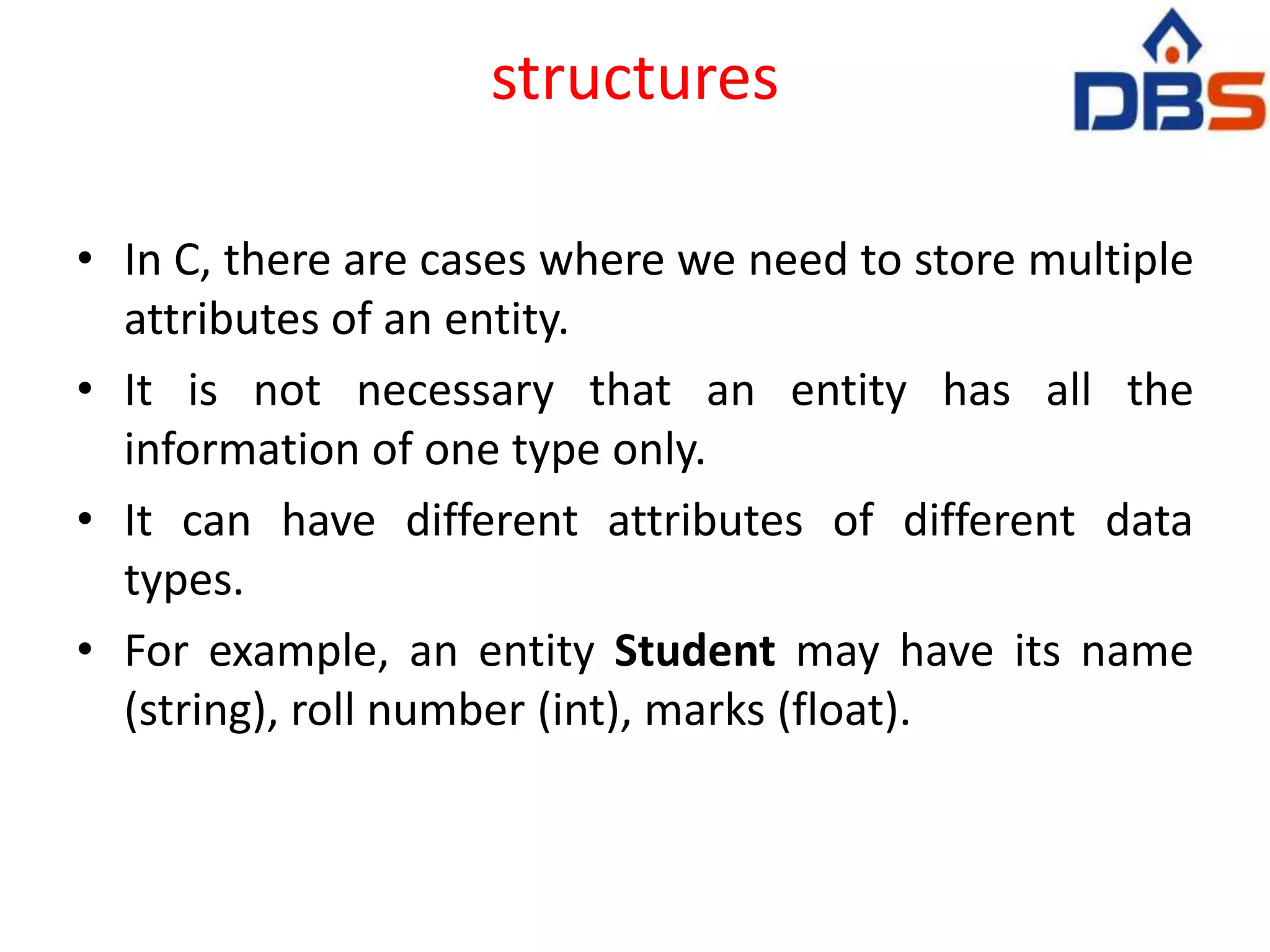 structures
• In C, there are cases where we need to store multiple
attributes of an entity.
• It is not necessary that an entity has all the
information of one type only.
• It can have different attributes of different data
types.
• For example, an entity Student may have its name
(string), roll number (int), marks (float).
 