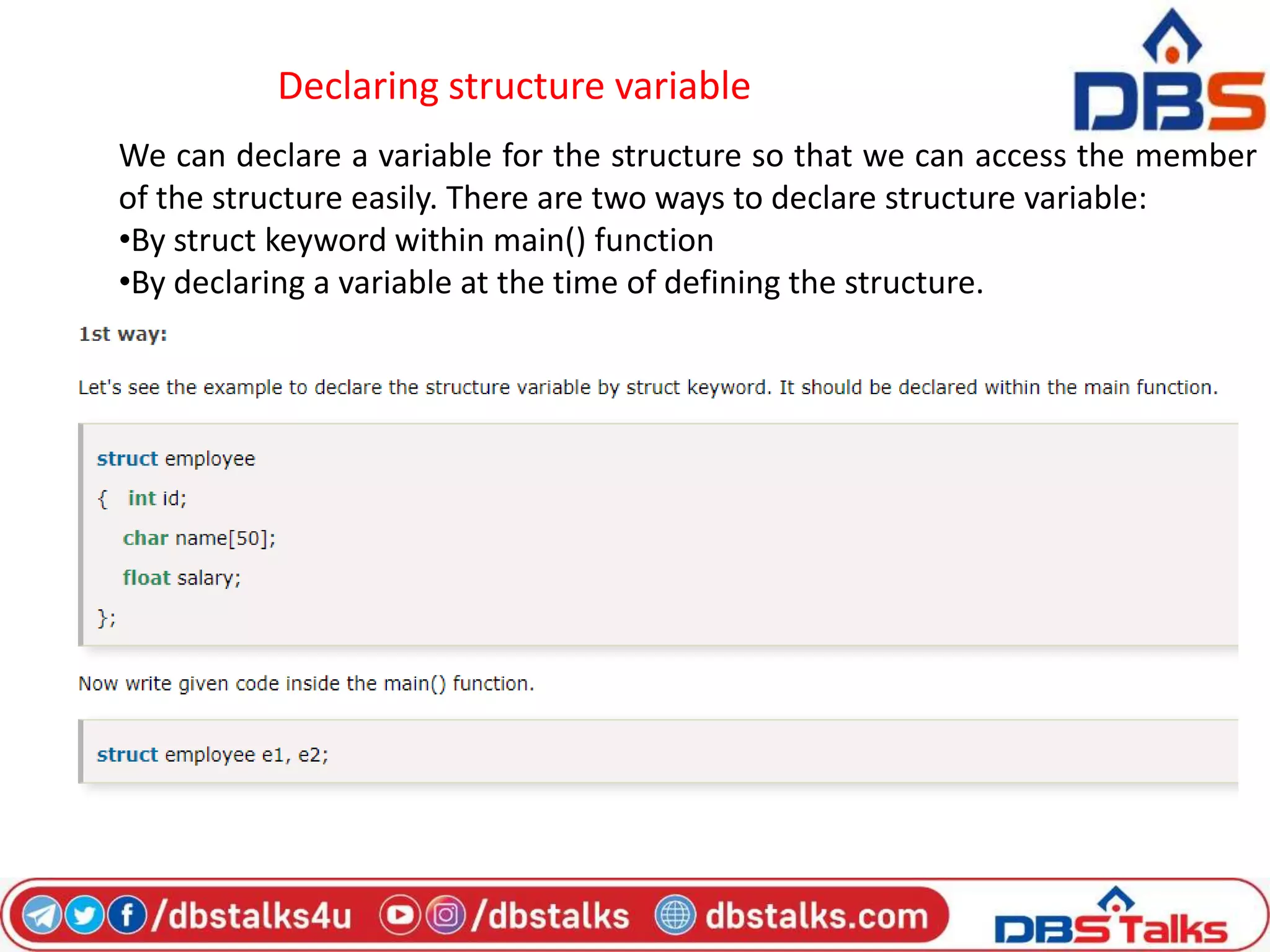 Declaring structure variable
We can declare a variable for the structure so that we can access the member
of the structure easily. There are two ways to declare structure variable:
•By struct keyword within main() function
•By declaring a variable at the time of defining the structure.
 
