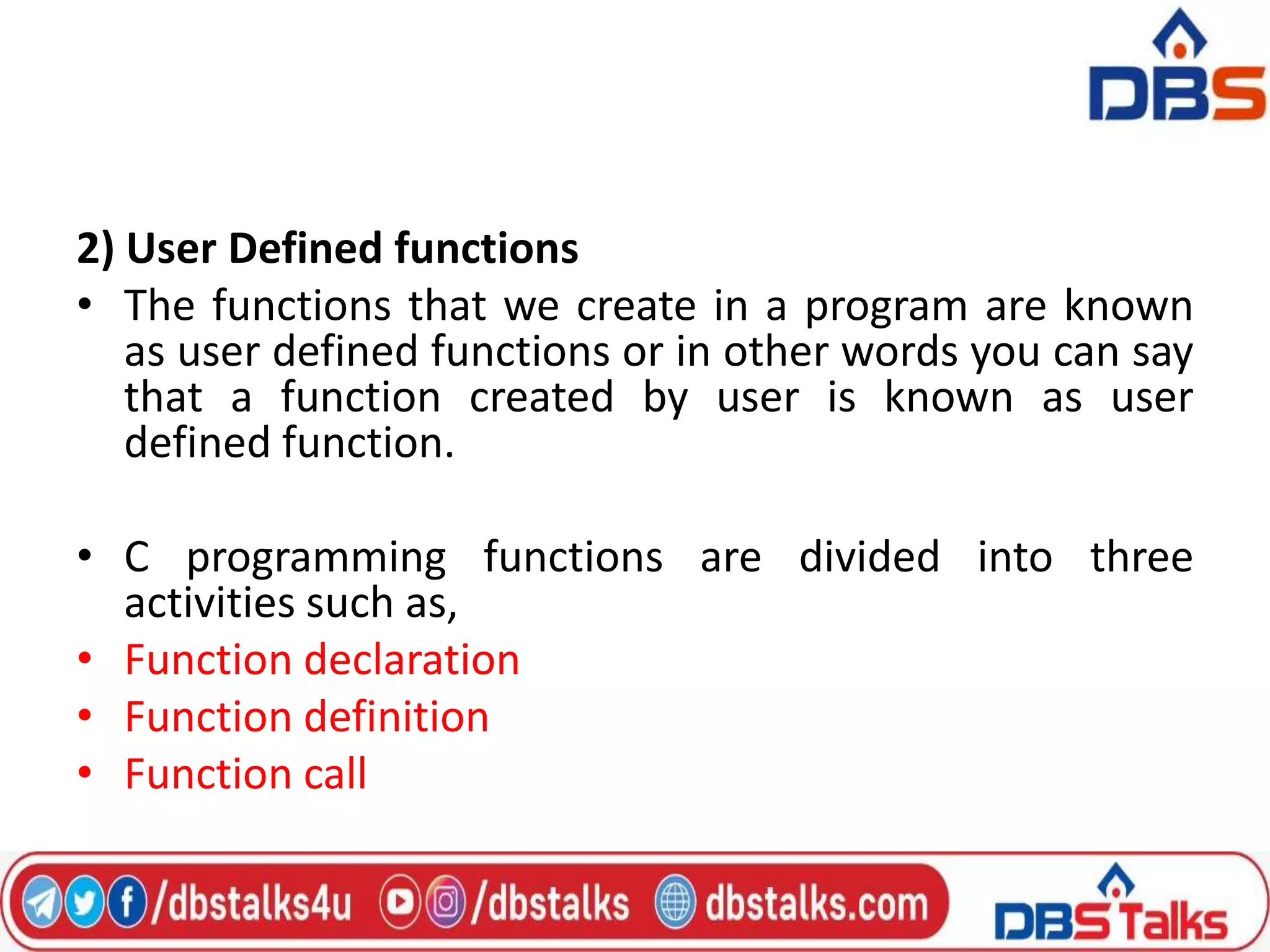 2) User Defined functions
• The functions that we create in a program are known
as user defined functions or in other words you can say
that a function created by user is known as user
defined function.
• C programming functions are divided into three
activities such as,
• Function declaration
• Function definition
• Function call
 