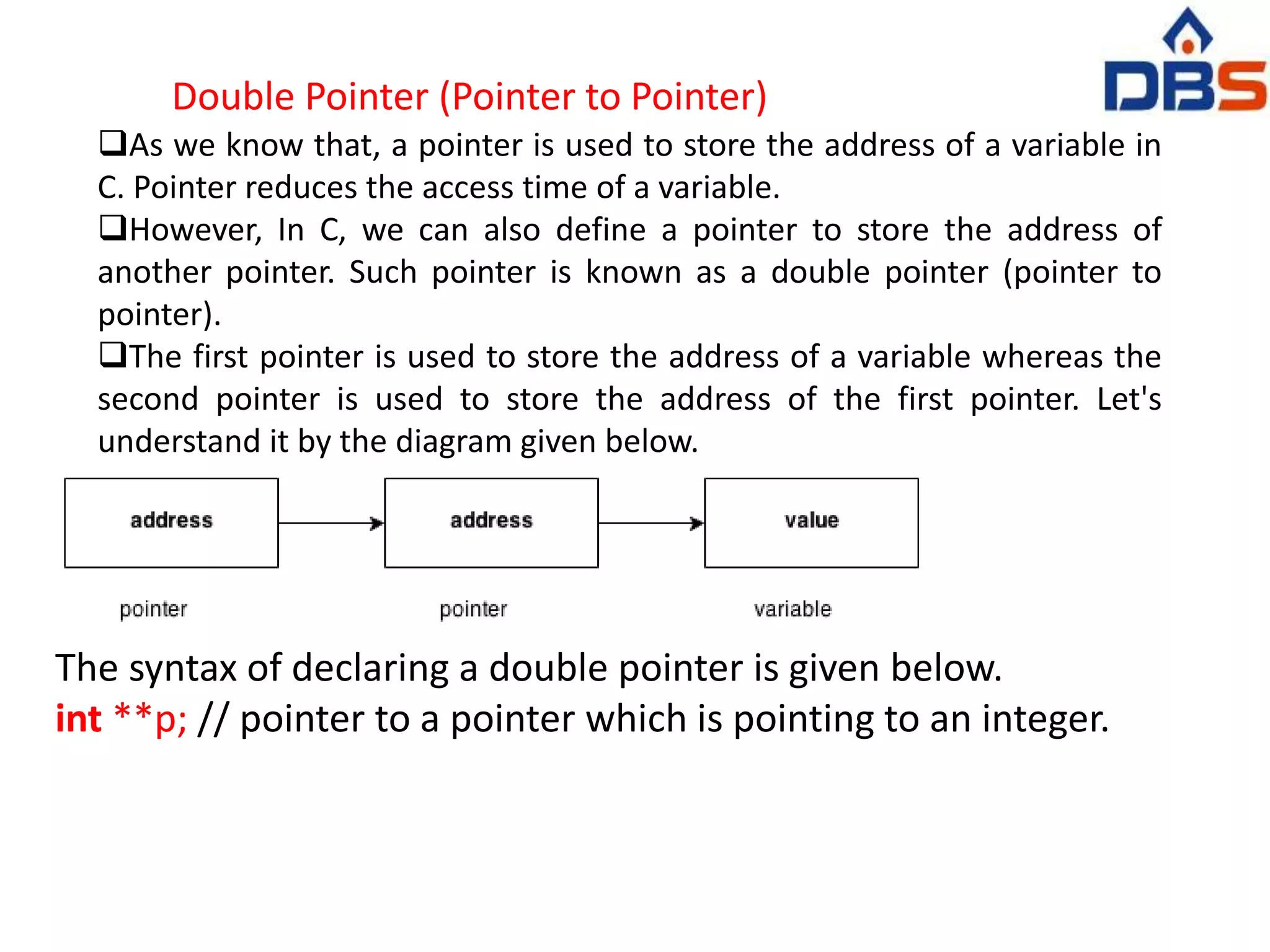 Double Pointer (Pointer to Pointer)
As we know that, a pointer is used to store the address of a variable in
C. Pointer reduces the access time of a variable.
However, In C, we can also define a pointer to store the address of
another pointer. Such pointer is known as a double pointer (pointer to
pointer).
The first pointer is used to store the address of a variable whereas the
second pointer is used to store the address of the first pointer. Let's
understand it by the diagram given below.
The syntax of declaring a double pointer is given below.
int **p; // pointer to a pointer which is pointing to an integer.
 