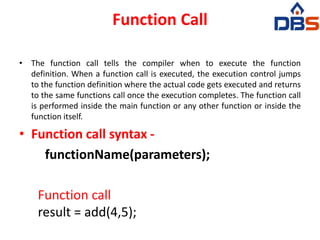 Function Call
• The function call tells the compiler when to execute the function
definition. When a function call is executed, the execution control jumps
to the function definition where the actual code gets executed and returns
to the same functions call once the execution completes. The function call
is performed inside the main function or any other function or inside the
function itself.
• Function call syntax -
functionName(parameters);
Function call
result = add(4,5);
 