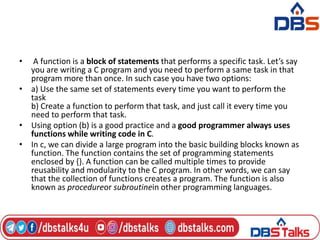 • A function is a block of statements that performs a specific task. Let’s say
you are writing a C program and you need to perform a same task in that
program more than once. In such case you have two options:
• a) Use the same set of statements every time you want to perform the
task
b) Create a function to perform that task, and just call it every time you
need to perform that task.
• Using option (b) is a good practice and a good programmer always uses
functions while writing code in C.
• In c, we can divide a large program into the basic building blocks known as
function. The function contains the set of programming statements
enclosed by {}. A function can be called multiple times to provide
reusability and modularity to the C program. In other words, we can say
that the collection of functions creates a program. The function is also
known as procedureor subroutinein other programming languages.
 