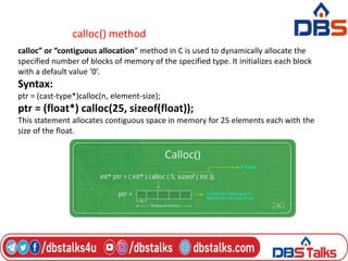 calloc() method
calloc” or “contiguous allocation” method in C is used to dynamically allocate the
specified number of blocks of memory of the specified type. It initializes each block
with a default value ‘0’.
Syntax:
ptr = (cast-type*)calloc(n, element-size);
ptr = (float*) calloc(25, sizeof(float));
This statement allocates contiguous space in memory for 25 elements each with the
size of the float.
 