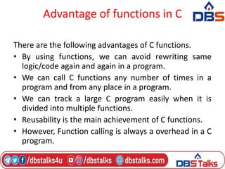 Advantage of functions in C
There are the following advantages of C functions.
• By using functions, we can avoid rewriting same
logic/code again and again in a program.
• We can call C functions any number of times in a
program and from any place in a program.
• We can track a large C program easily when it is
divided into multiple functions.
• Reusability is the main achievement of C functions.
• However, Function calling is always a overhead in a C
program.
 