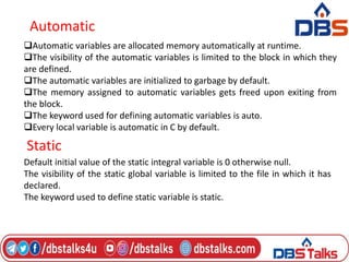 Automatic
Automatic variables are allocated memory automatically at runtime.
The visibility of the automatic variables is limited to the block in which they
are defined.
The automatic variables are initialized to garbage by default.
The memory assigned to automatic variables gets freed upon exiting from
the block.
The keyword used for defining automatic variables is auto.
Every local variable is automatic in C by default.
Static
Default initial value of the static integral variable is 0 otherwise null.
The visibility of the static global variable is limited to the file in which it has
declared.
The keyword used to define static variable is static.
 