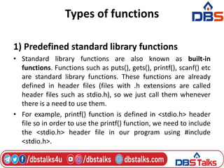 Types of functions
1) Predefined standard library functions
• Standard library functions are also known as built-in
functions. Functions such as puts(), gets(), printf(), scanf() etc
are standard library functions. These functions are already
defined in header files (files with .h extensions are called
header files such as stdio.h), so we just call them whenever
there is a need to use them.
• For example, printf() function is defined in <stdio.h> header
file so in order to use the printf() function, we need to include
the <stdio.h> header file in our program using #include
<stdio.h>.
 
