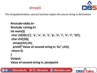 strcpy()
The strcpy(destination, source) function copies the source string in destination.
#include<stdio.h>
#include <string.h>
int main(){
char ch[20]={'j', 'a', 'v', 'a', 't', 'p', 'o', 'i', 'n', 't', '0'};
char ch2[20];
strcpy(ch2,ch);
printf("Value of second string is: %s",ch2);
return 0;
}
Output:
Value of second string is: javatpoint
 