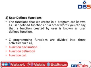 2) User Defined functions
• The functions that we create in a program are known
as user defined functions or in other words you can say
that a function created by user is known as user
defined function.
• C programming functions are divided into three
activities such as,
• Function declaration
• Function definition
• Function call
 