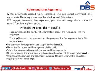 Command Line Arguments
The arguments passed from command line are called command line
arguments. These arguments are handled by main() function.
To support command line argument, you need to change the structure of
main() function as given below.
int main(int argc, char *argv[] )
Here, argc counts the number of arguments. It counts the file name as the first
argument.
The argv[] contains the total number of arguments. The first argument is the file
name always.
The command line arguments are supperated with SPACE.
Always the first command line argument is file path.
Only string values can be passed as command line arguments.
All the command line arguments are stored in a character pointer array called argv[ ].
Total count of command line arguments including file path argument is stored in a
integer parameter called argc.
 