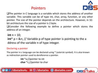 Pointers
The pointer in C language is a variable which stores the address of another
variable. This variable can be of type int, char, array, function, or any other
pointer. The size of the pointer depends on the architecture. However, in 32-
bit architecture the size of a pointer is 2 byte.
Consider the following example to define a pointer which stores the
address of an integer.
int n = 10;
int* p = &n; // Variable p of type pointer is pointing to the a
ddress of the variable n of type integer.
Declaring a pointer
The pointer in c language can be declared using * (asterisk symbol). It is also known
as indirection pointer used to dereference a pointer.
int *a;//pointer to int
char *c;//pointer to char
 