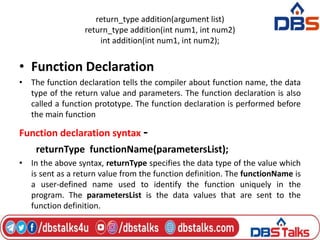 return_type addition(argument list)
return_type addition(int num1, int num2)
int addition(int num1, int num2);
• Function Declaration
• The function declaration tells the compiler about function name, the data
type of the return value and parameters. The function declaration is also
called a function prototype. The function declaration is performed before
the main function
Function declaration syntax -
returnType functionName(parametersList);
• In the above syntax, returnType specifies the data type of the value which
is sent as a return value from the function definition. The functionName is
a user-defined name used to identify the function uniquely in the
program. The parametersList is the data values that are sent to the
function definition.
 