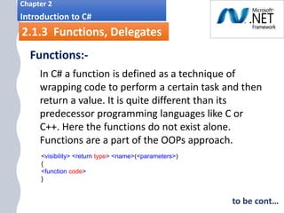 i.
Chapter 2
Introduction to C#
2.1.3 Functions, Delegates
Functions:-
In C# a function is defined as a technique of
wrapping code to perform a certain task and then
return a value. It is quite different than its
predecessor programming languages like C or
C++. Here the functions do not exist alone.
Functions are a part of the OOPs approach.
<visibility> <return type> <name>(<parameters>)
{
<function code>
}
to be cont…
 