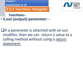 i.
Chapter 2
Introduction to C#
2.1.3 Functions, Delegates
Functions:-
Parameter Modifiers
•3.out (output) parameter: -
If a parameter is attached with an out
modifier, then we can return a value to a
calling method without using a return
statement.
 