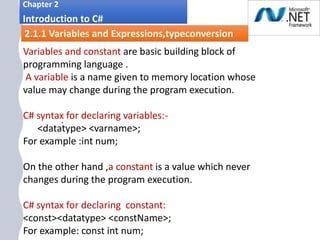 1. .
Chapter 2
Introduction to C#
2.1.1 Variables and Expressions,typeconversion
Variables and constant are basic building block of
programming language .
A variable is a name given to memory location whose
value may change during the program execution.
C# syntax for declaring variables:-
<datatype> <varname>;
For example :int num;
On the other hand ,a constant is a value which never
changes during the program execution.
C# syntax for declaring constant:
<const><datatype> <constName>;
For example: const int num;
 
