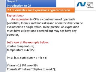 1. .
Chapter 2
Introduction to C#
2.1.1 Variables and Expressions,typeconversion
Expressions:-
An expression in C# is a combination of operands
(variables, literals, method calls) and operators that can be
evaluated to a single value. To be precise, an expression
must have at least one operand but may not have any
operator.
Let's look at the example below:
double temperature;
temperature = 42.05;
int a, b, c, sum; sum = a + b + c;
if (age>=18 && age<58)
Console.WriteLine("Eligible to work");
 