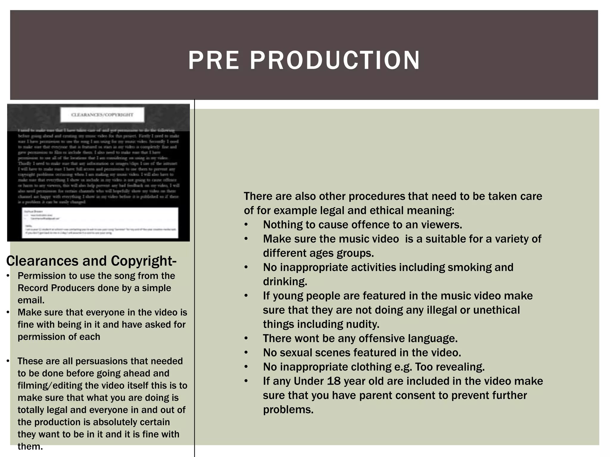 PRE PRODUCTION
Clearances and Copyright-
• Permission to use the song from the
Record Producers done by a simple
email.
• Make sure that everyone in the video is
fine with being in it and have asked for
permission of each
• These are all persuasions that needed
to be done before going ahead and
filming/editing the video itself this is to
make sure that what you are doing is
totally legal and everyone in and out of
the production is absolutely certain
they want to be in it and it is fine with
them.
There are also other procedures that need to be taken care
of for example legal and ethical meaning:
• Nothing to cause offence to an viewers.
• Make sure the music video is a suitable for a variety of
different ages groups.
• No inappropriate activities including smoking and
drinking.
• If young people are featured in the music video make
sure that they are not doing any illegal or unethical
things including nudity.
• There wont be any offensive language.
• No sexual scenes featured in the video.
• No inappropriate clothing e.g. Too revealing.
• If any Under 18 year old are included in the video make
sure that you have parent consent to prevent further
problems.
 