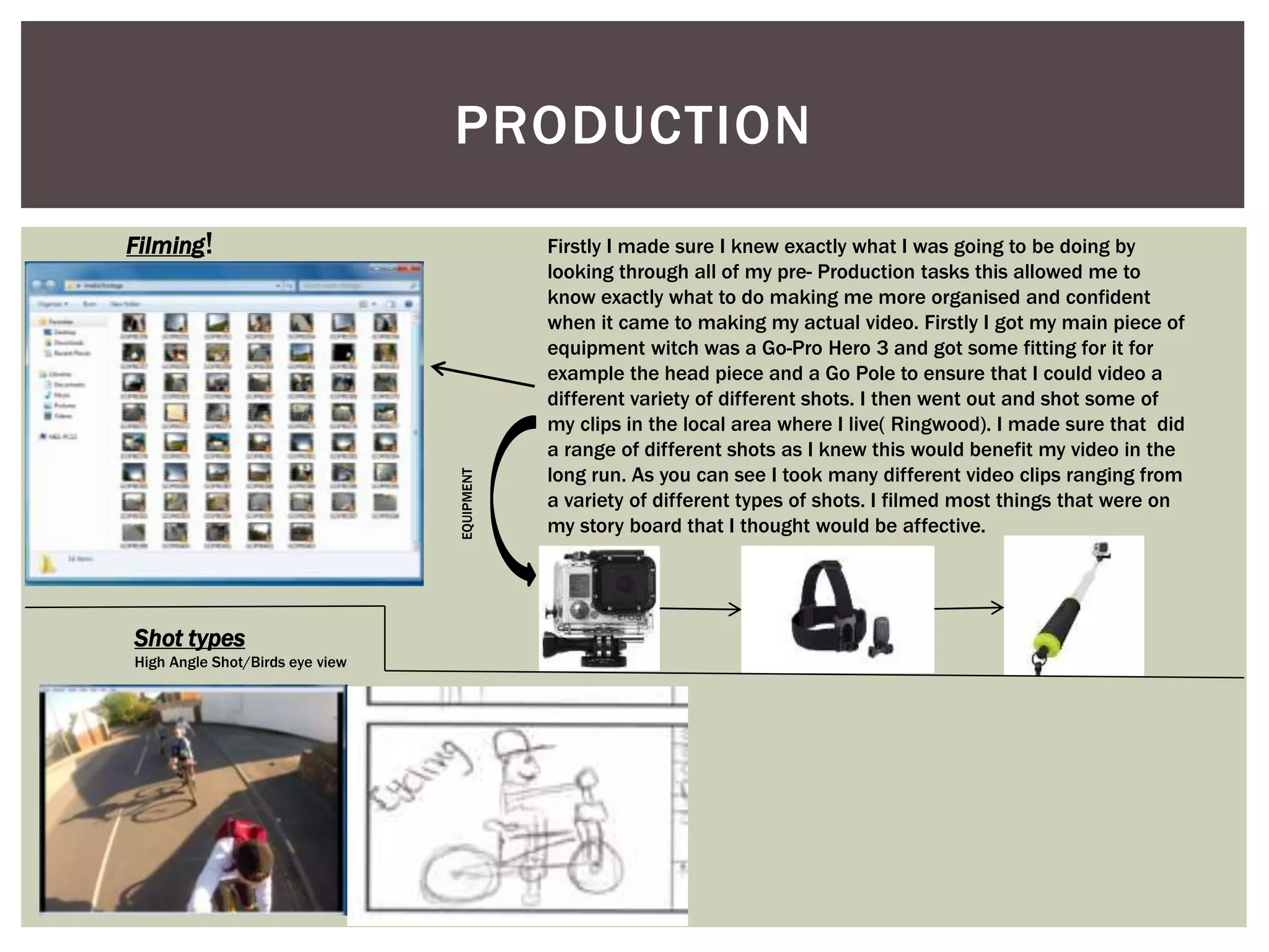 PRODUCTION
Filming! Firstly I made sure I knew exactly what I was going to be doing by
looking through all of my pre- Production tasks this allowed me to
know exactly what to do making me more organised and confident
when it came to making my actual video. Firstly I got my main piece of
equipment witch was a Go-Pro Hero 3 and got some fitting for it for
example the head piece and a Go Pole to ensure that I could video a
different variety of different shots. I then went out and shot some of
my clips in the local area where I live( Ringwood). I made sure that did
a range of different shots as I knew this would benefit my video in the
long run. As you can see I took many different video clips ranging from
a variety of different types of shots. I filmed most things that were on
my story board that I thought would be affective.
Shot types
High Angle Shot/Birds eye view
EQUIPMENT
 
