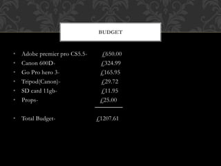 • Adobe premier pro CS5.5- £650.00
• Canon 600D- £324.99
• Go Pro hero 3- £165.95
• Tripod(Canon)- £29.72
• SD card 11gb- £11.95
• Props- £25.00
• Total Budget- £1207.61
BUDGET
 