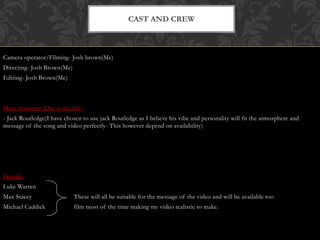 Camera operator/Filming- Josh brown(Me)
Directing- Josh Brown(Me)
Editing- Josh Brown(Me)
Main character( Day in the life)
- Jack Routledge(I have chosen to use jack Routledge as I believe his vibe and personality will fit the atmosphere and
message of the song and video perfectly- This however depend on availability)
Friends-
Luke Warren
Max Stacey These will all be suitable for the message of the video and will be available too
Michael Caddick film most of the time making my video realistic to make.
CAST AND CREW
 