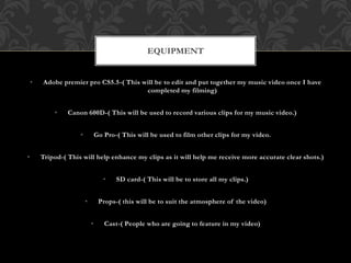 • Adobe premier pro CS5.5-( This will be to edit and put together my music video once I have
completed my filming)
• Canon 600D-( This will be used to record various clips for my music video.)
• Go Pro-( This will be used to film other clips for my video.
• Tripod-( This will help enhance my clips as it will help me receive more accurate clear shots.)
• SD card-( This will be to store all my clips.)
• Props-( this will be to suit the atmosphere of the video)
• Cast-( People who are going to feature in my video)
EQUIPMENT
 
