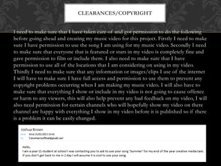 I need to make sure that I have taken care of and got permission to do the following
before going ahead and creating my music video for this project. Firstly I need to make
sure I have permission to use the song I am using for my music video. Secondly I need
to make sure that everyone that is featured or stars in my video is completely fine and
gave permission to film or include them. I also need to make sure that I have
permission to use all of the locations that I am considering on using in my video.
Thirdly I need to make sure that any information or images/clips I use of the internet
I will have to make sure I have full access and permission to use them to prevent any
copyright problems occurring when I am making my music video. I will also have to
make sure that everything I show or include in my video is not going to cause offence
or harm to any viewers, this will also help prevent any bad feedback on my video, I will
also need permission for certain channels who will hopefully show my video on there
channel are happy with everything I show in my video before it is published so if there
is a problem it can be easily changed.
CLEARANCES/COPYRIGHT
 
