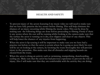 • To prevent injury of the actors featuring I my music video we will need to make sure
that we have fully practise the key scenes before filming. This will help eliminate the
chances of an injury occurring whilst filming the music video. This can be done by
making sure the following things are done before proceeding to filming. Firstly if there
is any scenes where the cast will be running whilst looking at the camera make sure that
the surface the actor is running on is dry, non-slippery and clear of any objects. This
will help lower the chances of any injuries from happening.
• When the actor is lip syncing it will be important to make sure you we have had a
practise run before so that the actor is certain where he is going as most likely his eyes
will be set on looking at the camera, by knowing the route thoroughly this will prevent
injury in the procedure. Also make sure that all obstacles and tripping hazards are
cleared from the route.
• When the actor is doing an activity such as swimming, trampolining, skateboarding,
cycling etc. Make sure that the actor has had previous experience to prevent the risk of
injury. Also I will make sure that they are comfortable with the activity they are doing.
HEALTH AND SAFETY
 