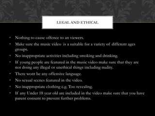 • Nothing to cause offence to an viewers.
• Make sure the music video is a suitable for a variety of different ages
groups.
• No inappropriate activities including smoking and drinking.
• If young people are featured in the music video make sure that they are
not doing any illegal or unethical things including nudity.
• There wont be any offensive language.
• No sexual scenes featured in the video.
• No inappropriate clothing e.g. Too revealing.
• If any Under 18 year old are included in the video make sure that you have
parent consent to prevent further problems.
LEGAL AND ETHICAL
 