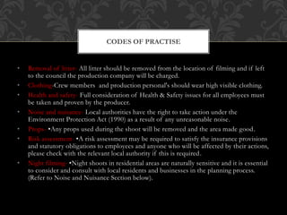 • Removal of litter- All litter should be removed from the location of filming and if left
to the council the production company will be charged.
• Clothing-Crew members and production personal's should wear high visible clothing.
• Health and safety- Full consideration of Health & Safety issues for all employees must
be taken and proven by the producer.
• Noise and nuisance- Local authorities have the right to take action under the
Environment Protection Act (1990) as a result of any unreasonable noise.
• Props- •Any props used during the shoot will be removed and the area made good.
• Risk assessment- •A risk assessment may be required to satisfy the insurance provisions
and statutory obligations to employees and anyone who will be affected by their actions,
please check with the relevant local authority if this is required.
• Night filming- •Night shoots in residential areas are naturally sensitive and it is essential
to consider and consult with local residents and businesses in the planning process.
(Refer to Noise and Nuisance Section below).
CODES OF PRACTISE
 