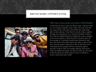 Link- https://www.youtube.com/watch?v=OPf0YbXqDm0
I think that the music video for ‘Bruno mars- Uptown Funk’
is a very well put together music video. I love the vibe that
the song and the video gives off, I think this really helps
draw in the audience. I also like the way the video is upbeat
through the song giving off a ‘feel good feeling’! I believe
this video has helped massively making this song so popular
in the music industry. I think that this is trying to give off
the message of ‘everybody should enjoy themselves and
have fun’ witch I also think makes this video so good. They
have used the perfect characters in this as they have used
stereotypical jazzy people and have used jazzy, upbeat
activities in there video for example dancing. This music
video has helped me hugely for when I create my own video
as this has given me all the aspects I have to include to
create a successful music video.
BRUNO MARS- UPTOWN FUNK
 